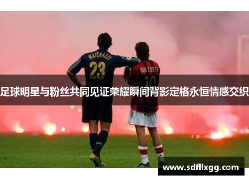 足球明星与粉丝共同见证荣耀瞬间背影定格永恒情感交织
