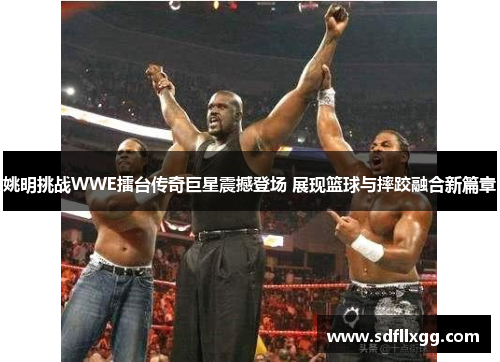 姚明挑战WWE擂台传奇巨星震撼登场 展现篮球与摔跤融合新篇章