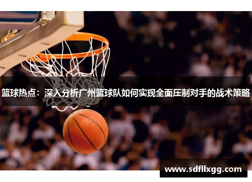 篮球热点：深入分析广州篮球队如何实现全面压制对手的战术策略