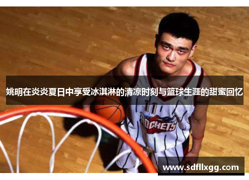 姚明在炎炎夏日中享受冰淇淋的清凉时刻与篮球生涯的甜蜜回忆