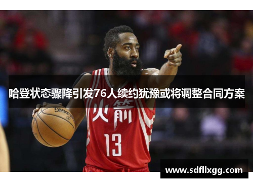 哈登状态骤降引发76人续约犹豫或将调整合同方案